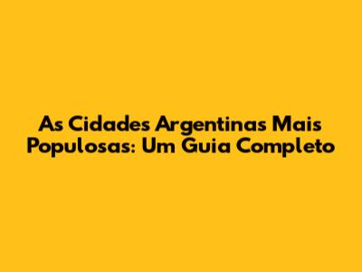 As Cidades Argentinas Mais Populosas: Um Guia Completo