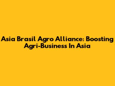 Asia Brasil Agro Alliance: Boosting Agri-Business In Asia