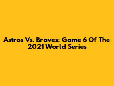 Astros Vs. Braves: Game 6 Of The 2021 World Series