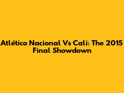 Atlético Nacional Vs Cali: The 2015 Final Showdown