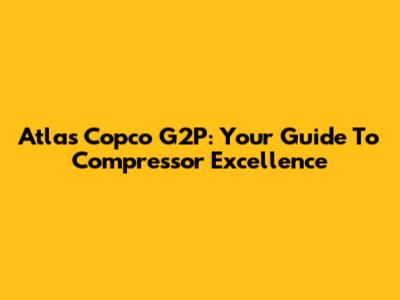 Atlas Copco G2P: Your Guide To Compressor Excellence