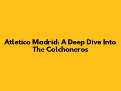 Atletico Madrid: A Deep Dive Into The Colchoneros