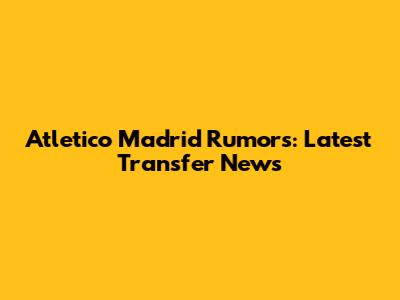 Atletico Madrid Rumors: Latest Transfer News