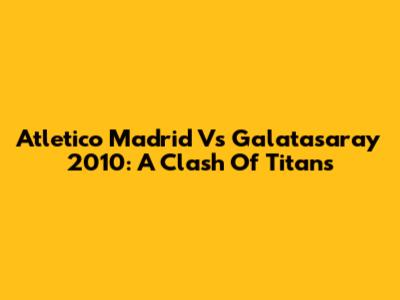 Atletico Madrid Vs Galatasaray 2010: A Clash Of Titans