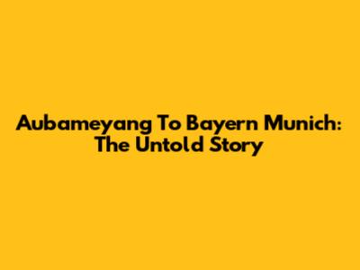 Aubameyang To Bayern Munich: The Untold Story