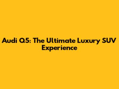 Audi Q5: The Ultimate Luxury SUV Experience
