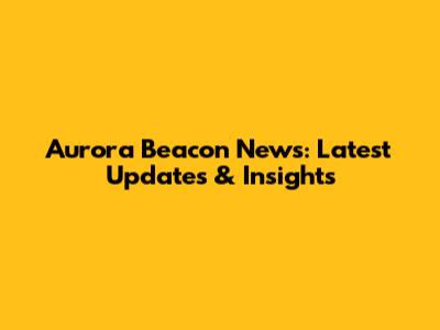 Aurora Beacon News: Latest Updates & Insights
