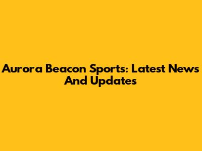 Aurora Beacon Sports: Latest News And Updates