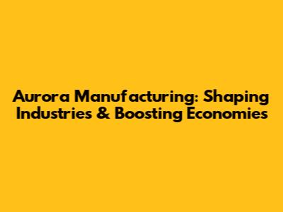Aurora Manufacturing: Shaping Industries & Boosting Economies
