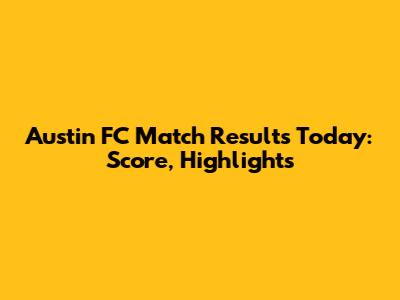 Austin FC Match Results Today: Score, Highlights