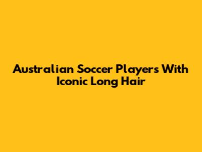 Australian Soccer Players With Iconic Long Hair