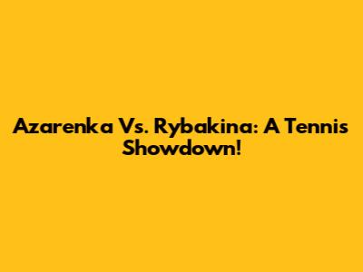 Azarenka Vs. Rybakina: A Tennis Showdown!