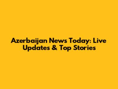 Azerbaijan News Today: Live Updates & Top Stories