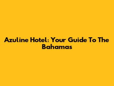 Azuline Hotel: Your Guide To The Bahamas