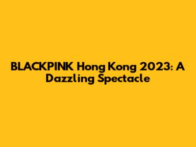 BLACKPINK Hong Kong 2023: A Dazzling Spectacle