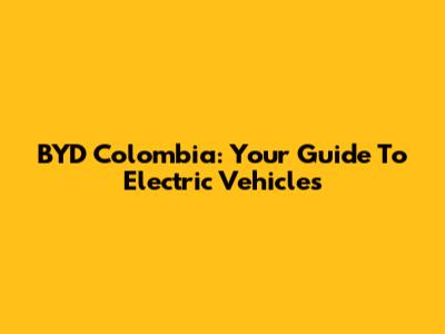 BYD Colombia: Your Guide To Electric Vehicles
