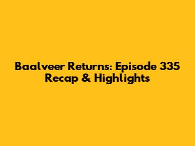 Baalveer Returns: Episode 335 Recap & Highlights