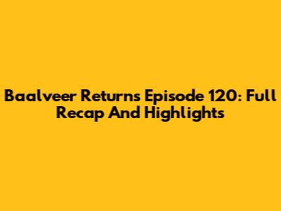 Baalveer Returns Episode 120: Full Recap And Highlights