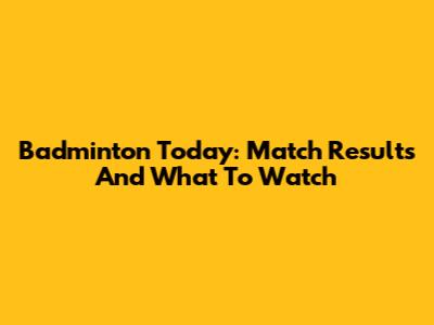 Badminton Today: Match Results And What To Watch