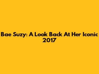 Bae Suzy: A Look Back At Her Iconic 2017