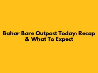 Bahar Bare Outpost Today: Recap & What To Expect