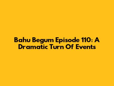 Bahu Begum Episode 110: A Dramatic Turn Of Events