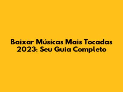Baixar Músicas Mais Tocadas 2023: Seu Guia Completo