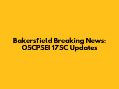 Bakersfield Breaking News: OSCPSEI 17SC Updates