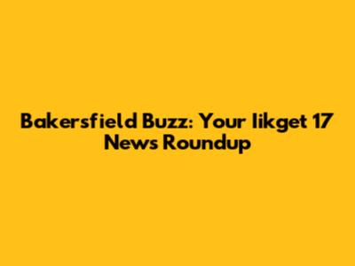 Bakersfield Buzz: Your Iikget 17 News Roundup