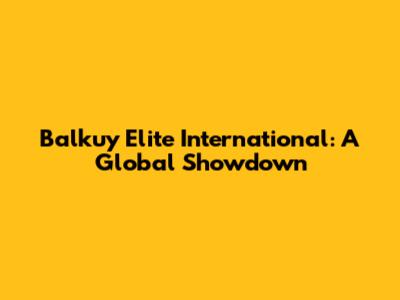 Balkuy Elite International: A Global Showdown