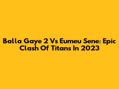 Balla Gaye 2 Vs Eumeu Sene: Epic Clash Of Titans In 2023