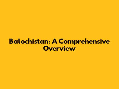 Balochistan: A Comprehensive Overview