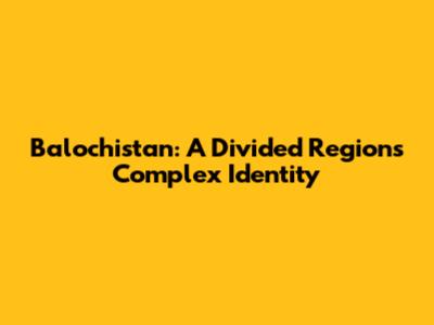 Balochistan: A Divided Region's Complex Identity