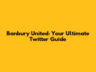 Banbury United: Your Ultimate Twitter Guide