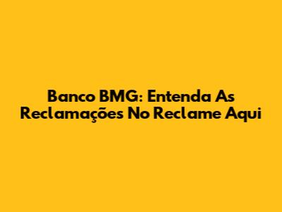 Banco BMG: Entenda As Reclamações No Reclame Aqui