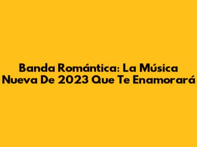 Banda Romántica: La Música Nueva De 2023 Que Te Enamorará