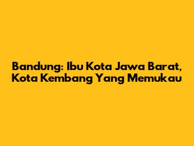 Bandung: Ibu Kota Jawa Barat, Kota Kembang Yang Memukau