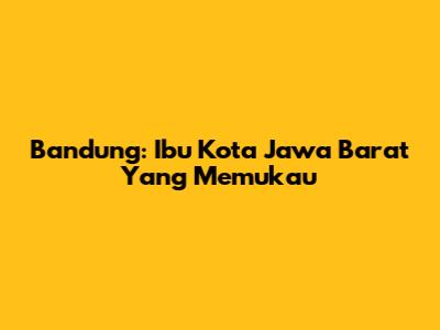 Bandung: Ibu Kota Jawa Barat Yang Memukau