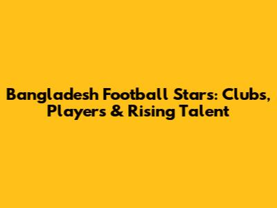 Bangladesh Football Stars: Clubs, Players & Rising Talent