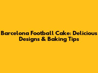 Barcelona Football Cake: Delicious Designs & Baking Tips