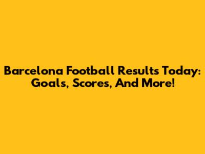 Barcelona Football Results Today: Goals, Scores, And More!