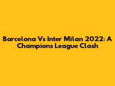 Barcelona Vs Inter Milan 2022: A Champions League Clash