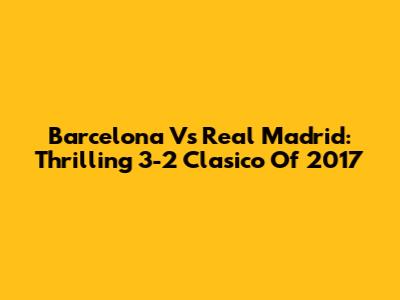 Barcelona Vs Real Madrid: Thrilling 3-2 Clasico Of 2017