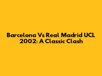 Barcelona Vs Real Madrid UCL 2002: A Classic Clash