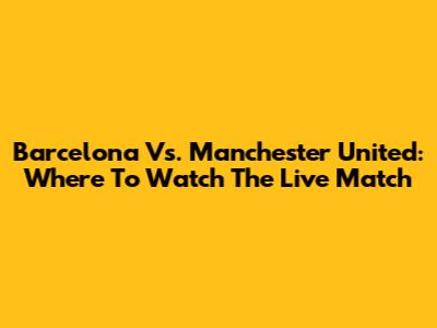 Barcelona Vs. Manchester United: Where To Watch The Live Match