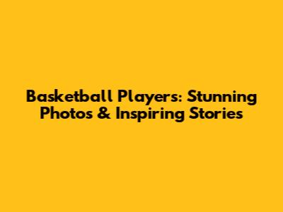 Basketball Players: Stunning Photos & Inspiring Stories