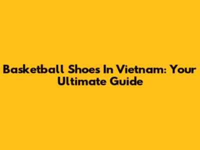 Basketball Shoes In Vietnam: Your Ultimate Guide