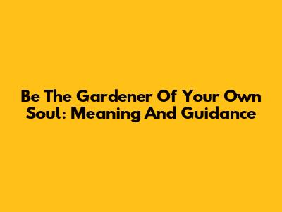 Be The Gardener Of Your Own Soul: Meaning And Guidance