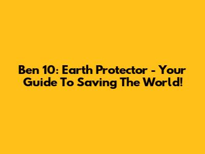 Ben 10: Earth Protector - Your Guide To Saving The World!