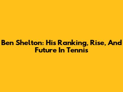 Ben Shelton: His Ranking, Rise, And Future In Tennis